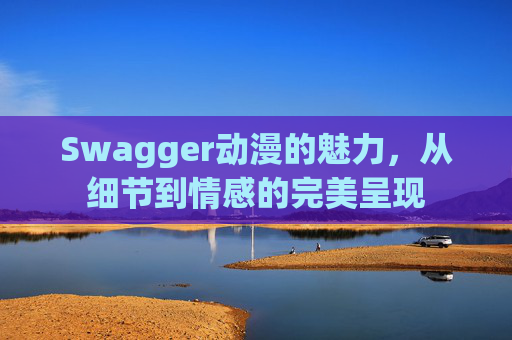 Swagger动漫的魅力，从细节到情感的完美呈现